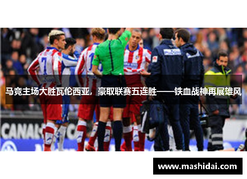 马竞主场大胜瓦伦西亚，豪取联赛五连胜——铁血战神再展雄风