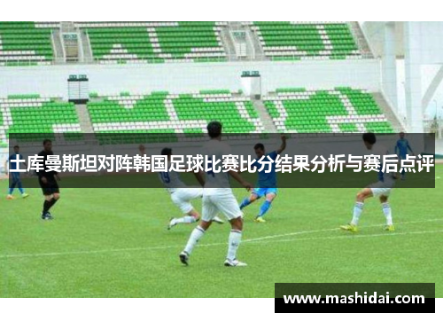 土库曼斯坦对阵韩国足球比赛比分结果分析与赛后点评